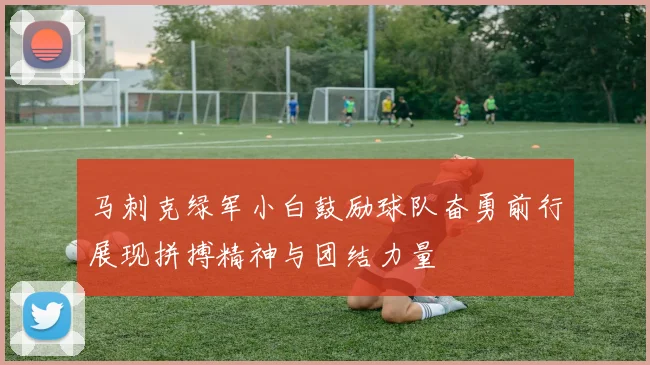 马刺克绿军小白鼓励球队奋勇前行展现拼搏精神与团结力量
