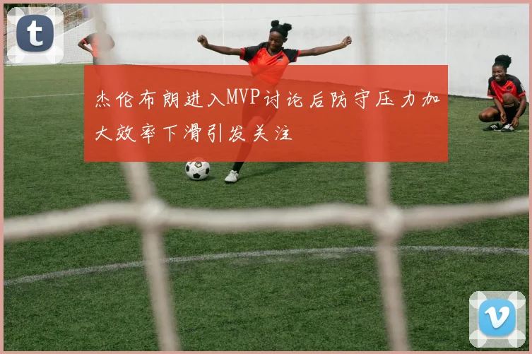 杰伦布朗进入MVP讨论后防守压力加大效率下滑引发关注