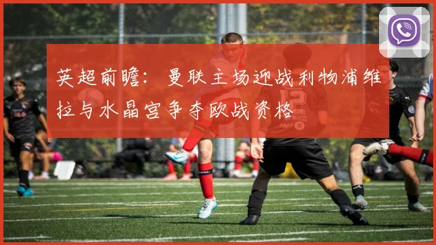 英超前瞻：曼联主场迎战利物浦维拉与水晶宫争夺欧战资格