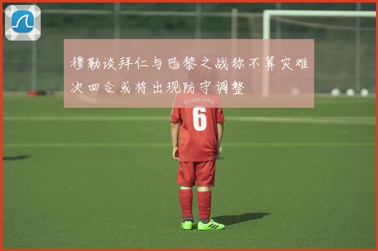 穆勒谈拜仁与巴黎之战称不算灾难次回合或将出现防守调整