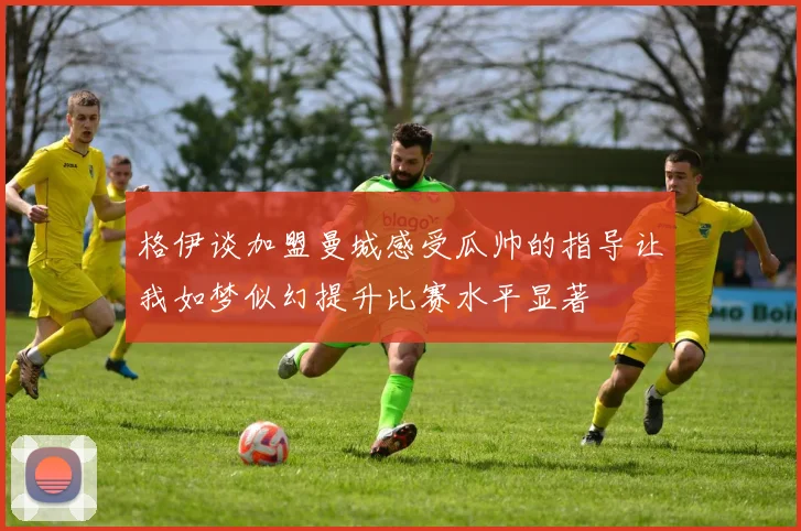 格伊谈加盟曼城感受瓜帅的指导让我如梦似幻提升比赛水平显著