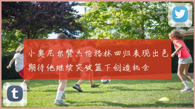 小奥尼尔赞杰伦格林回归表现出色期待他继续突破篮下创造机会