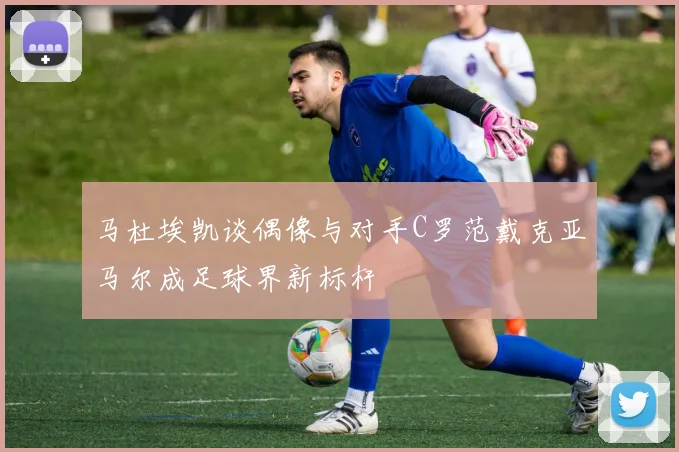 马杜埃凯谈偶像与对手C罗范戴克亚马尔成足球界新标杆