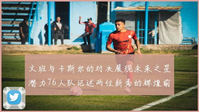 文班与卡斯尔的对决展现未来之星潜力76人队记述两位新秀的辉煌前景