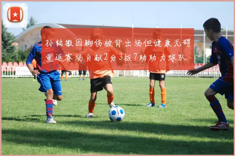 孙铭徽因脚伤被背出场但健康无碍重返赛场贡献2分3板7助助力球队
