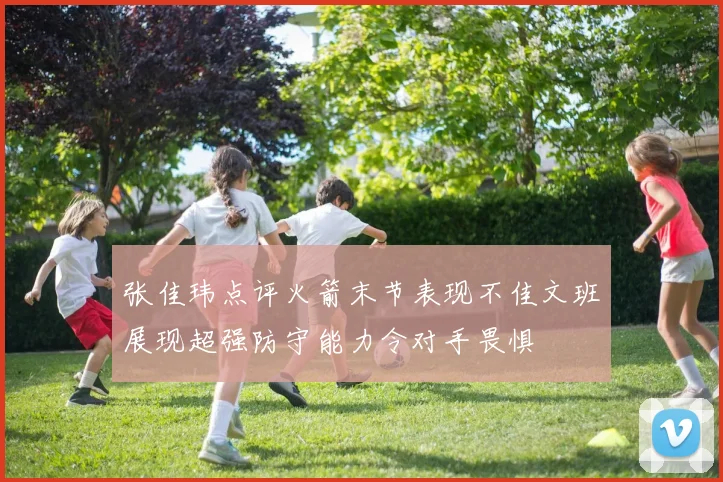 张佳玮点评火箭末节表现不佳文班展现超强防守能力令对手畏惧