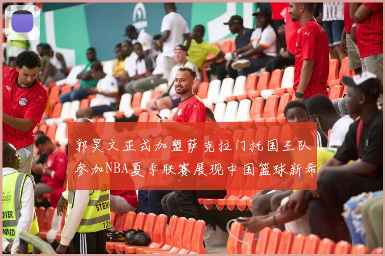 郭昊文正式加盟萨克拉门托国王队参加NBA夏季联赛展现中国篮球新希望