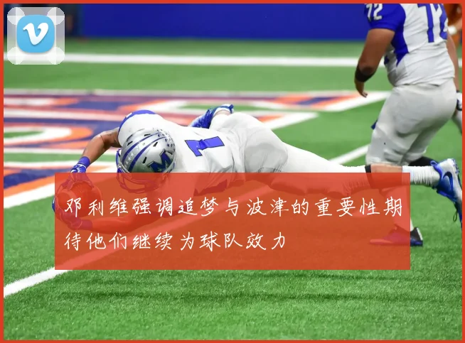 邓利维强调追梦与波津的重要性期待他们继续为球队效力