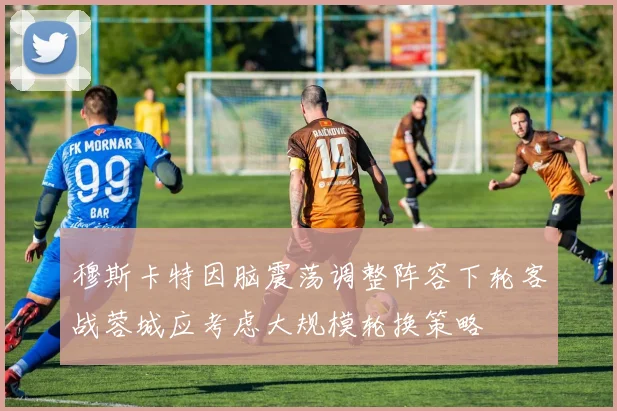穆斯卡特因脑震荡调整阵容下轮客战蓉城应考虑大规模轮换策略