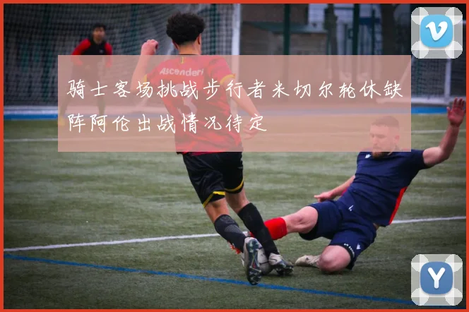 骑士客场挑战步行者米切尔轮休缺阵阿伦出战情况待定